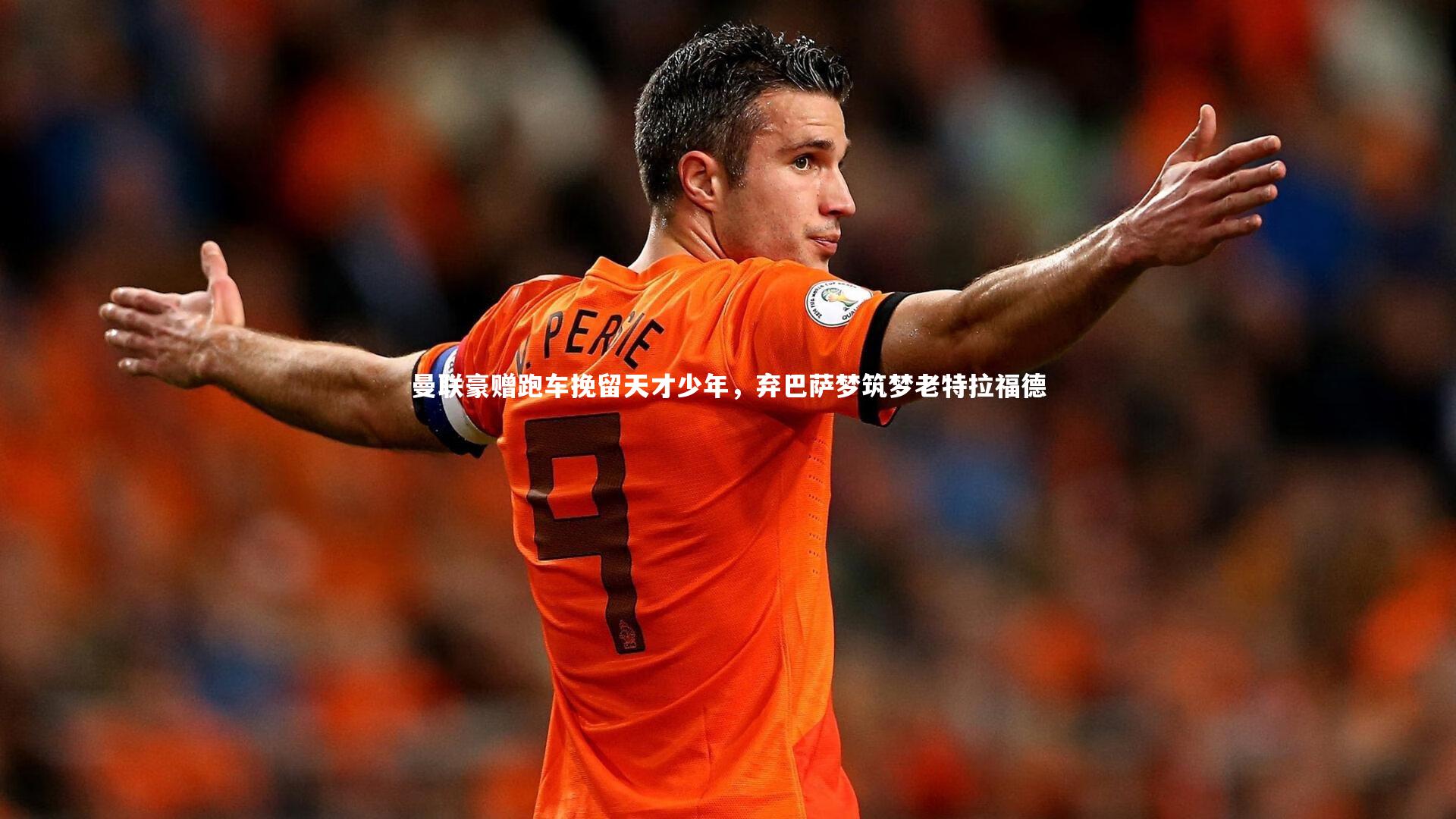球王会体育平台：曼联豪赠跑车挽留天才少年，弃巴萨梦筑梦老特拉福德