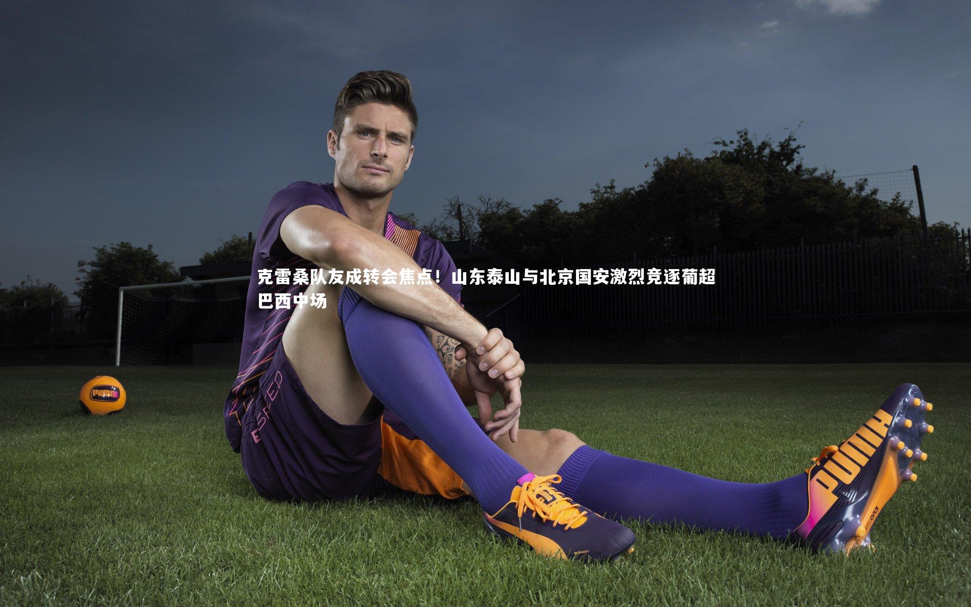 球王会体育官网_克雷桑队友成转会焦点！山东泰山与北京国安激烈竞逐葡超巴西中场